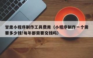 梨树县甘肃小程序制作工具费用（小程序制作一个需要多少钱!每年都需要交钱吗）
