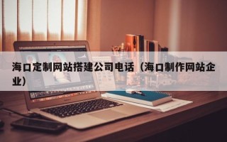 梨树县海口定制网站搭建公司电话（海口制作网站企业）