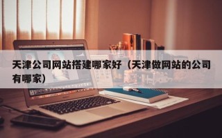 梨树县天津公司网站搭建哪家好（天津做网站的公司有哪家）