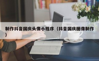 梨树县制作抖音国庆头像小程序（抖音国庆图像制作）