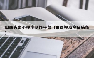 梨树县山西头条小程序制作平台（山西视点今日头条）